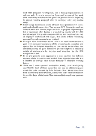 Page | 12
load RFPs (Request For Proposal), she is taking responsibilities in
sales as well. Zeynep is supporting Sena. And because of that work
load, there may be some missed points in general such as forgetting
to provide binding proposal letter to customer after non-binding
stage.
Solar energy business is a kind of tailor-made processes bot in on-
grid and off-grid connection. That means; EPC Companies such as
Solar Dukkan has to visit project location to propose engineering or
list of equipment offer. Turkey is a kind of big county with 814.578
km² (Turkoglu, 2001) and it is quite difficult and costly work to visit
all of project locations at RFP stages. It is a kind of time consuming
process if the sale process is not realized.
In of-grid solar installations which there is no need for connection to
grid, every consumer equipment of the system has to controlled and
system has to designed regarding to this. As far as our client has
informed; it may be quite difficult to get consumption & frequency
details of equipment‟s for investor and sometime for the EPC
Companies as well.
In on-grid projects state approval is a must and for this different
types of official documents are needed. State approval may take 4 to
8 months in average. This means difficulty of employee working
hours.
There are 3 main approval authorities; EDAŞ, Local Municipality
and TEDAŞ. Each of these authorities can ask for additional paper
which has to be provided by Solar Dukkan client. As far as we have
been informed by Solar Dukkan, it may take some time for investors
to provide these official docs. This has an effect on delivery terms as
well.
 