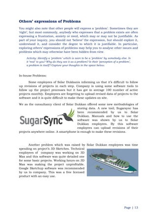Page | 13
Others‟ expressions of Problems
You might also note that other people will express a „problem‟. Sometimes they are
„right‟, but most commonly, anybody who expresses that a problem exists are often
expressing a frustration, anxiety or need, which may or may not be justifiable. As
part of your inquiry, you should not „believe‟ the expression, but should explore it,
understand it, and consider the degree to which it is justifiable. In particular,
exploring others‟ expressions of problems may help you to analyse other issues and
problems which may otherwise have been hidden from view.
Activity: Identify a „problem‟ which is seen to be a „problem‟ by somebody else. Is
it „real‟ to you? Why do they see it as a problem? Is their „perception of a problem‟,
a problem in itself? Capture your thoughts in the space below.
In-house Problems:
Some employees of Solar Dukkanis informing us that it‟s difficult to follow
up revisions of projects in each step. Company is using some software tools to
follow up the project processes but it has got in average 100 number of active
projects monthly. Employees are forgetting to upload revised data of projects to the
software and it is quite difficult to make these updates on site.
We as the consultancy client of Solar Dukkan offered some new methodologies of
storing data. A new tool; Sugarsync has
been recommended by us to Solar
Dukkan. Manuals and how to use the
software was shown by us to Solar
Dukkan employees. By this software
employees can upload revisions of their
projects anywhere online. A smartphone is enough to make these revisions.
Another problem which was raised by Solar Dukkan employees was time
spending on project‟s 3D Sketches. Technical
employees of company was working on 3D
Max and this software was quite detailed one
for some basic projects. Working hours on 3D
Max was making the project unprofitable.
Google Sketchup software was recommended
by us to company. This was a free licensed
product with an easy use.
 