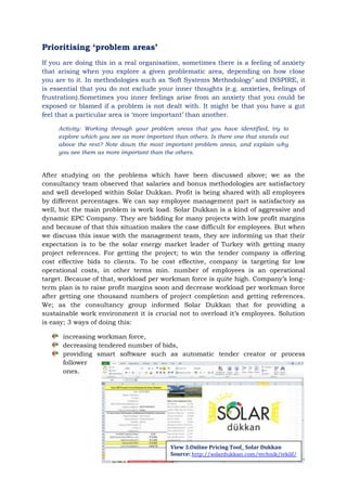 Page | 14
Prioritising „problem areas‟
If you are doing this in a real organisation, sometimes there is a feeling of anxiety
that arising when you explore a given problematic area, depending on how close
you are to it. In methodologies such as „Soft Systems Methodology‟ and INSPIRE, it
is essential that you do not exclude your inner thoughts (e.g. anxieties, feelings of
frustration).Sometimes you inner feelings arise from an anxiety that you could be
exposed or blamed if a problem is not dealt with. It might be that you have a gut
feel that a particular area is „more important‟ than another.
Activity: Working through your problem areas that you have identified, try to
explore which you see as more important than others. Is there one that stands out
above the rest? Note down the most important problem areas, and explain why
you see them as more important than the others.
After studying on the problems which have been discussed above; we as the
consultancy team observed that salaries and bonus methodologies are satisfactory
and well developed within Solar Dukkan. Profit is being shared with all employees
by different percentages. We can say employee management part is satisfactory as
well, but the main problem is work load. Solar Dukkan is a kind of aggressive and
dynamic EPC Company. They are bidding for many projects with low profit margins
and because of that this situation makes the case difficult for employees. But when
we discuss this issue with the management team, they are informing us that their
expectation is to be the solar energy market leader of Turkey with getting many
project references. For getting the project; to win the tender company is offering
cost effective bids to clients. To be cost effective, company is targeting for low
operational costs, in other terms min. number of employees is an operational
target. Because of that, workload per workman force is quite high. Company‟s long-
term plan is to raise profit margins soon and decrease workload per workman force
after getting one thousand numbers of project completion and getting references.
We; as the consultancy group informed Solar Dukkan that for providing a
sustainable work environment it is crucial not to overload it‟s employees. Solution
is easy; 3 ways of doing this:
increasing workman force,
decreasing tendered number of bids,
providing smart software such as automatic tender creator or process
follower
ones.
View 3.Online Pricing Tool_ Solar Dukkan
Source: http://solardukkan.com/technik/teklif/
 