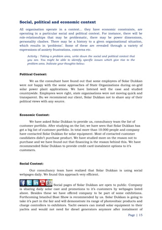 Page | 15
Social, political and economic context
All organisation operate in a context... they have economic constraints, are
operating in a particular social and political context. For instance, there will be
role-relationships that may be problematic, there may be power dimensions,
personality clashes. There may be a history to a given organisational situation,
which results in „problems‟. Some of these are revealed through a variety of
expressions of anxiety frustrations, concerns etc.
Activity : Taking a problem area, write down the social and political context that
you see. You might be able to identify specific issues which give rise to the
problem area. Indicate your thoughts below.
Political Context:
We as the consultant have found out that some employees of Solar Dukkan
were not happy with the some approaches of State Organizations during on-grid
solar power plant applications. We have listened well the case and studied
countrywide. Employees were right, state organisations were not moving quick and
transparent. Bu we recommend our client, Solar Dukkan not to share any of their
political views with any source.
Economic Context:
We have asked Solar Dukkan to provide us, consultancy team the list of
customer portfolio. After studying on the list; we have seen that Solar Dukkan has
got a big list of customer portfolio. In total more than 10.000 people and company
have contacted Solar Dukkan for solar equipment. Most of contacted customer
candidates didn‟t purchase product. We have studied more on the reason not to
purchase and we have found out that financing is the reason behind this. We have
recommended Solar Dukkan to provide credit card instalment options to it‟s
customers.
Social Context:
Our consultancy team have realized that Solar Dukkan is using social
webpages daily. We found this approach very efficient.
Social pages of Solar Dukkan are open to public. Company
is sharing daily solar cast and promotions to it‟s customers by webpages listed
above. Besides these we have offered company to be part of some exhibitions.
Forthcoming Istanbul Boat Show is recommended by us. Solar Dukkan is going to
take it‟s part in the fair and will demonstrate its range of photovoltaic products and
charge controllers to exhibitors. Yacht owners can install solar equipment to their
yachts and would not need for diesel generators anymore after instalment of
 