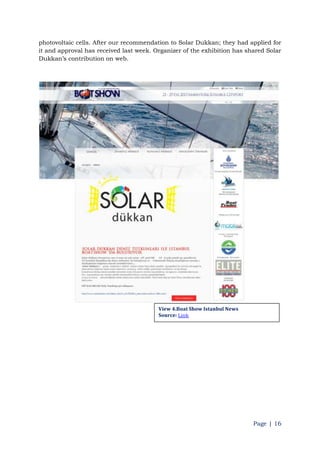 Page | 16
photovoltaic cells. After our recommendation to Solar Dukkan; they had applied for
it and approval has received last week. Organizer of the exhibition has shared Solar
Dukkan‟s contribution on web.
View 4.Boat Show Istanbul News
Source: Link
 