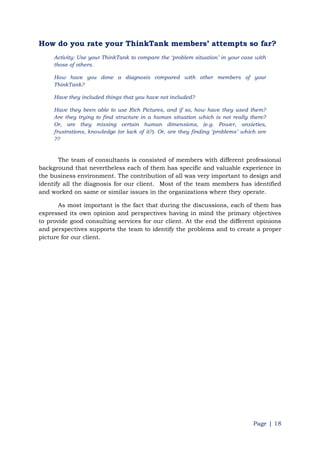 Page | 18
How do you rate your ThinkTank members‟ attempts so far?
Activity: Use your ThinkTank to compare the „problem situation‟ in your case with
those of others.
How have you done a diagnosis compared with other members of your
ThinkTank?
Have they included things that you have not included?
Have they been able to use Rich Pictures, and if so, how have they used them?
Are they trying to find structure in a human situation which is not really there?
Or, are they missing certain human dimensions, (e.g. Power, anxieties,
frustrations, knowledge (or lack of it?). Or, are they finding „problems‟ which are
??
The team of consultants is consisted of members with different professional
background that nevertheless each of them has specific and valuable experience in
the business environment. The contribution of all was very important to design and
identify all the diagnosis for our client. Most of the team members has identified
and worked on same or similar issues in the organizations where they operate.
As most important is the fact that during the discussions, each of them has
expressed its own opinion and perspectives having in mind the primary objectives
to provide good consulting services for our client. At the end the different opinions
and perspectives supports the team to identify the problems and to create a proper
picture for our client.
 