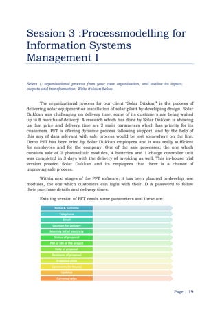 Page | 19
Session 3 :Processmodelling for
Information Systems
Management I
Select 1: organisational process from your case organisation, and outline its inputs,
outputs and transformation. Write it down below.
The organizational process for our client “Solar Dükkan” is the process of
delivering solar equipment or installation of solar plant by developing design. Solar
Dukkan was challenging on delivery time, some of its customers are being waited
up to 8 months of delivery. A research which has done by Solar Dukkan is showing
us that price and delivery time are 2 main parameters which has priority for its
customers. PFT is offering dynamic process following support, and by the help of
this any of data relevant with sale process would be lost somewhere on the line.
Demo PFT has been tried by Solar Dukkan employees and it was really sufficient
for employees and for the company. One of the sale processes; the one which
consists sale of 2 photovoltaic modules, 4 batteries and 1 charge controller unit
was completed in 3 days with the delivery of invoicing as well. This in-house trial
version proofed Solar Dukkan and its employees that there is a chance of
improving sale process.
Within next stages of the PFT software; it has been planned to develop new
modules, the one which customers can login with their ID & password to follow
their purchase details and delivery times.
Existing version of PFT needs some parameters and these are:
Name & Surname
Telephone
Email
Location for delivery
Monthly bill of electricty
Status of proposal
PM or SM of the project
Date of proposal
Revisions of proposal
Proposed price
Comments (In-house)
Updates
Currency rates
 