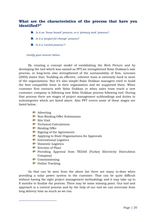 Page | 20
What are the characteristics of the process that have you
identified?2
Is it an „Issue based‟ process, or a „primary task‟ process?
Is it a „project for change‟ process?
Is it a „control process‟?
Justify your answer below.
By creating a concept model of establishing the Rich Picture and by
developing the tool which was named as PFT,we strengthened Solar Dukkan‟s sale
process, in long-term also strengthened of the sustainability of firm. Lencioni
(2005) states that; „building an effective, cohesive team is extremely hard in most
of the organizations. But it‟s also simple‟.Solar Dukkan managers tried to build
the best compatible team in their organization and we supported them. When
customer first contacts with Solar Dukkan or when sales team reach a new
customer; company is following now Solar Dukkan process following tool. During
that process there are stages of project management subheadings and duties in
subcategories which are listed above. Also PFT covers some of these stages are
listed below;
Adverting
Non-Binding Offer Submission
Site Visit
Technical Calculations
Binding Offer
Signing of the Agreements
Applying to State Organisations for Approvals
International Logistics
Domestic Logistics
Erection of Plant
Providing Approval from TEDAS (Turkey Electricity Distrubiton
Company)
Commissioning
Online Tracking
As that can be seen from the above list there are many to-does when
providing a solar power system to the customer. That can be quite difficult
without having the right project management methodology and it may take up to
8 months to finalize the process. There may be some missing point. Our tool and
approach is a control process and by the help of our tool we can overcome from
long delivery time as much as we can.
 