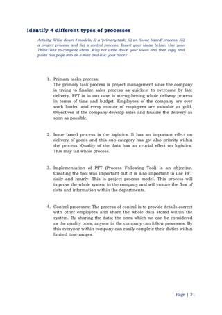 Page | 21
Identify 4 different types of processes
Activity: Write down 4 models, (i) a „primary task, (ii) an „issue based‟ process. (iii)
a project process and (iv) a control process. Insert your ideas below. Use your
ThinkTank to compare ideas. Why not write down your ideas and then copy and
paste this page into an e-mail and ask your tutor?
1. Primary tasks process:
The primary task process is project management since the company
is trying to finalize sales process as quickest to overcome by late
delivery. PFT is in our case is strengthening whole delivery process
in terms of time and budget. Employees of the company are over
work loaded and every minute of employees are valuable as gold.
Objectives of the company develop sales and finalize the delivery as
soon as possible.
2. Issue based process is the logistics. It has an important effect on
delivery of goods and this sub-category has got also priority within
the process. Quality of the data has an crucial effect on logistics.
This may fail whole process.
3. Implementation of PFT (Process Following Tool) is an objective.
Creating the tool was important but it is also important to use PFT
daily and hourly. This is project process model. This process will
improve the whole system in the company and will ensure the flow of
data and information within the departments.
4. Control processes: The process of control is to provide details correct
with other employees and share the whole data stored within the
system. By sharing the data; the ones which we can be considered
as the quality ones, anyone in the company can follow processes. By
this everyone within company can easily complete their duties within
limited time ranges.
 