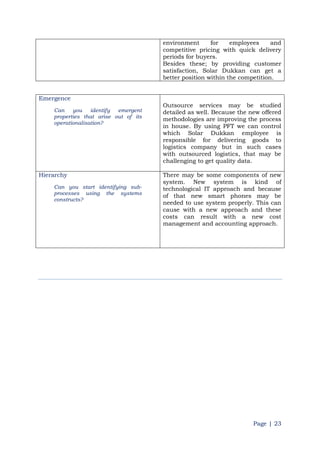 Page | 23
environment for employees and
competitive pricing with quick delivery
periods for buyers.
Besides these; by providing customer
satisfaction, Solar Dukkan can get a
better position within the competition.
Emergence
Can you identify emergent
properties that arise out of its
operationalisation?
Outsource services may be studied
detailed as well. Because the new offered
methodologies are improving the process
in house. By using PFT we can control
which Solar Dukkan employee is
responsible for delivering goods to
logistics company but in such cases
with outsourced logistics, that may be
challenging to get quality data.
Hierarchy
Can you start identifying sub-
processes using the systems
constructs?
There may be some components of new
system. New system is kind of
technological IT approach and because
of that new smart phones may be
needed to use system properly. This can
cause with a new approach and these
costs can result with a new cost
management and accounting approach.
 