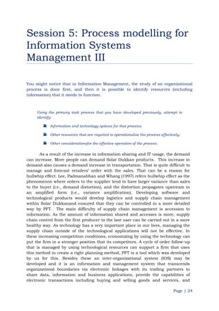 Page | 24
Session 5: Process modelling for
Information Systems
Management III
You might notice that in Information Management, the study of an organizational
process is done first, and then it is possible to identify resources (including
information) that it needs to function.
Using the primary task process that you have developed previously, attempt to
identify:
Information and technology options for that process;
Other resources that are required to operationalise the process effectively;
Other considerationsfor the effective operation of the process.
As a result of the increase in information sharing and IT usage, the demand
can increase. More people can demand Solar Dukkan products. This increase in
demand also causes a demand increase in transportation. That is quite difficult to
manage and forecast retailers‟ order with the sales. That can be a reason for
bullwhip effect. Lee, Padmanabhan and Whang (1997) refers bullwhip effect as the
phenomenon where orders to the supplier tend to have larger variance than sales
to the buyer (i.e., demand distortion), and the distortion propagates upstream in
an amplified form (i.e., variance amplification). Developing software and
technological products would develop logistics and supply chain management
within Solar Dukkanand ensured that they can be controlled in a more detailed
way by PFT. The main difficulty of supply chain management is accession to
information. As the amount of information shared and accesses is more, supply
chain control from the first producer to the last user can be carried out in a more
healthy way. As technology has a very important place in our lives, managing the
supply chain outside of the technological applications will not be effective. In
these increasing competition conditions, economizing by using the technology can
put the firm in a stronger position that its competitors. A cycle of order follow-up
that is managed by using technological resources can support a firm that uses
this method to create a right planning method, PFT is a tool which was developed
by us for this. Besides these an inter-organizational system (IOS) may be
developed and it is an information and management system that transcends
organizational boundaries via electronic linkages with its trading partners to
share data, information and business applications, provide the capabilities of
electronic transactions including buying and selling goods and services, and
 