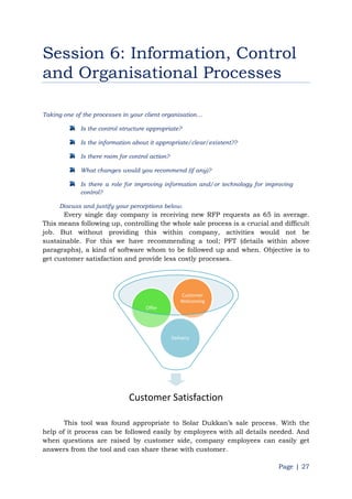 Page | 27
Session 6: Information, Control
and Organisational Processes
Taking one of the processes in your client organisation…
Is the control structure appropriate?
Is the information about it appropriate/clear/existent??
Is there room for control action?
What changes would you recommend (if any)?
Is there a role for improving information and/or technology for improving
control?
Discuss and justify your perceptions below.
Every single day company is receiving new RFP requests as 65 in average.
This means following up, controlling the whole sale process is a crucial and difficult
job. But without providing this within company, activities would not be
sustainable. For this we have recommending a tool; PFT (details within above
paragraphs), a kind of software whom to be followed up and when. Objective is to
get customer satisfaction and provide less costly processes.
This tool was found appropriate to Solar Dukkan‟s sale process. With the
help of it process can be followed easily by employees with all details needed. And
when questions are raised by customer side, company employees can easily get
answers from the tool and can share these with customer.
Customer Satisfaction
Delivery
Offer
Customer
Welcoming
 