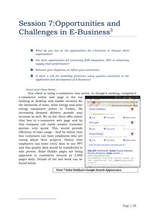 Page | 28
Session 7:Opportunities and
Challenges in E-Business3
What do you see as the opportunities for e-business in theyour client
organisation?
Are there opportunities for enhancing B2B integration, B2C or enhancing
supply chain performance?
Enhance your diagnosis, to reflect your conclusions.
Is there a role for modelling processes using systems constructs in the
application and development of E-Business?
Insert your ideas below...
Our client is using e-commerce very active. In Google‟s ranking, company‟s
e-commerce online sale page is the top
ranking at desktop and mobile versions for
the keywords of solar, solar energy and solar
energy equipment prices in Turkey. By
increasing demand delivery periods may
increase as well. We as the client offer online
chat box to e-commerce web page and by
this company can easily answer customer
queries very quick. This would provide
efficiency of time usage. And by online chat
box customers can have employees who are
caring about their projects. Online chat
employees can enter entry data to our PFT
and this quality data would be transferred to
sale person. Solar Dukkn pages are being
appeared to customers around as 2.000
pages daily. Details of the last week can be
found below.
View 7.Solar Dukkan’s Google Search Appearance.
 