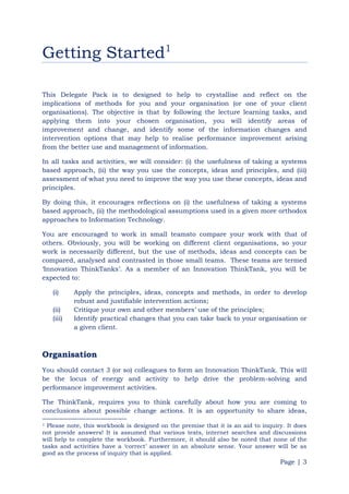 Page | 3
Getting Started1
This Delegate Pack is to designed to help to crystallise and reflect on the
implications of methods for you and your organisation (or one of your client
organisations). The objective is that by following the lecture learning tasks, and
applying them into your chosen organisation, you will identify areas of
improvement and change, and identify some of the information changes and
intervention options that may help to realise performance improvement arising
from the better use and management of information.
In all tasks and activities, we will consider: (i) the usefulness of taking a systems
based approach, (ii) the way you use the concepts, ideas and principles, and (iii)
assessment of what you need to improve the way you use these concepts, ideas and
principles.
By doing this, it encourages reflections on (i) the usefulness of taking a systems
based approach, (ii) the methodological assumptions used in a given more orthodox
approaches to Information Technology.
You are encouraged to work in small teamsto compare your work with that of
others. Obviously, you will be working on different client organisations, so your
work is necessarily different, but the use of methods, ideas and concepts can be
compared, analysed and contrasted in those small teams. These teams are termed
„Innovation ThinkTanks‟. As a member of an Innovation ThinkTank, you will be
expected to:
(i) Apply the principles, ideas, concepts and methods, in order to develop
robust and justifiable intervention actions;
(ii) Critique your own and other members‟ use of the principles;
(iii) Identify practical changes that you can take back to your organisation or
a given client.
Organisation
You should contact 3 (or so) colleagues to form an Innovation ThinkTank. This will
be the locus of energy and activity to help drive the problem-solving and
performance improvement activities.
The ThinkTank, requires you to think carefully about how you are coming to
conclusions about possible change actions. It is an opportunity to share ideas,
1 Please note, this workbook is designed on the premise that it is an aid to inquiry. It does
not provide answers! It is assumed that various texts, internet searches and discussions
will help to complete the workbook. Furthermore, it should also be noted that none of the
tasks and activities have a „correct‟ answer in an absolute sense. Your answer will be as
good as the process of inquiry that is applied.
 