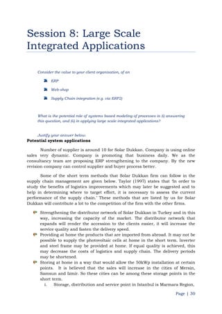 Page | 30
Session 8: Large Scale
Integrated Applications
Consider the value to your client organisation, of an
ERP
Web-shop
Supply Chain integration (e.g. via ERP2)
What is the potential role of systems based modeling of processes in (i) answering
this question, and (ii) in applying large scale integrated applications?
Justify your answer below.
Potential system applications
Number of supplier is around 10 for Solar Dukkan. Company is using online
sales very dynamic. Company is promoting that business daily. We as the
consultancy team are proposing ERP strengthening to the company. By the new
revision company can control supplier and buyer process better.
Some of the short term methods that Solar Dukkan firm can follow in the
supply chain management are given below. Taylor (1997) states that „In order to
study the benefits of logistics improvements which may later be suggested and to
help in determining where to target effort, it is necessary to assess the current
performance of the supply chain.‟ These methods that are listed by us for Solar
Dukkan will contribute a lot to the competition of the firm with the other firms.
Strengthening the distributor network of Solar Dukkan in Turkey and in this
way, increasing the capacity of the market. The distributor network that
expands will render the accession to the clients easier, it will increase the
service quality and fasten the delivery speed.
Providing at home the products that are imported from abroad. It may not be
possible to supply the photovoltaic cells at home in the short term. Inverter
and steel frame may be provided at home. If equal quality is achieved, this
may decrease the costs of logistics and supply chain. The delivery periods
may be shortened.
Storing at home in a way that would allow the 50kWp installation at certain
points. It is believed that the sales will increase in the cities of Mersin,
Samsun and Izmir. So these cities can be among these storage points in the
short term.
i. Storage, distribution and service point in Istanbul is Marmara Region,
 