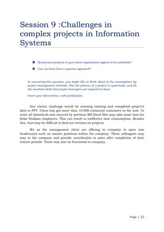 Page | 32
Session 9 :Challenges in
complex projects in Information
Systems
Do previous projects in your client organisation appear to be unholistic?
Can we learn from a systems approach?
In answering this question, you might like to think about (i) the assumptions by
project management methods, that the process of a project is systematic, and (ii)
the resultant skills that project managers are expected to have.
Insert your ideas below, with justification.
Our clients challenge would be entering existing and completed project‟s
data to PFT. Client has got more than 10.000 contacted customers so far now. To
enter all datawhcih was sourced by previous MS Excel files may take some time for
Solar Dukkan employees. This can result in ineffective time consumption. Besides
this, that may be difficult to find out revision on projects.
We as the management client are offering to company to open new
headcounts such as trainee positions within the company. These colleagues may
stay in the company and provide contribution to sales after completion of their
trainee periods. These may also be functional to company.
 