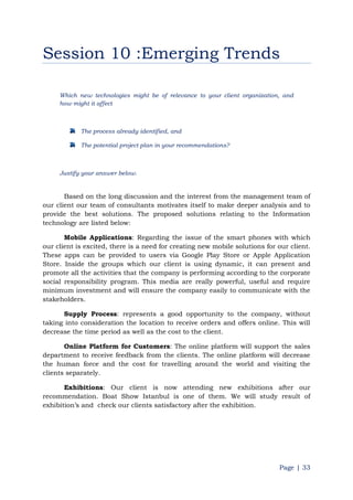 Page | 33
Session 10 :Emerging Trends
Which new technologies might be of relevance to your client organization, and
how might it affect
The process already identified, and
The potential project plan in your recommendations?
Justify your answer below.
Based on the long discussion and the interest from the management team of
our client our team of consultants motivates itself to make deeper analysis and to
provide the best solutions. The proposed solutions relating to the Information
technology are listed below:
Mobile Applications: Regarding the issue of the smart phones with which
our client is excited, there is a need for creating new mobile solutions for our client.
These apps can be provided to users via Google Play Store or Apple Application
Store. Inside the groups which our client is using dynamic, it can present and
promote all the activities that the company is performing according to the corporate
social responsibility program. This media are really powerful, useful and require
minimum investment and will ensure the company easily to communicate with the
stakeholders.
Supply Process: represents a good opportunity to the company, without
taking into consideration the location to receive orders and offers online. This will
decrease the time period as well as the cost to the client.
Online Platform for Customers: The online platform will support the sales
department to receive feedback from the clients. The online platform will decrease
the human force and the cost for travelling around the world and visiting the
clients separately.
Exhibitions: Our client is now attending new exhibitions after our
recommendation. Boat Show Istanbul is one of them. We will study result of
exhibition‟s and check our clients satisfactory after the exhibition.
 