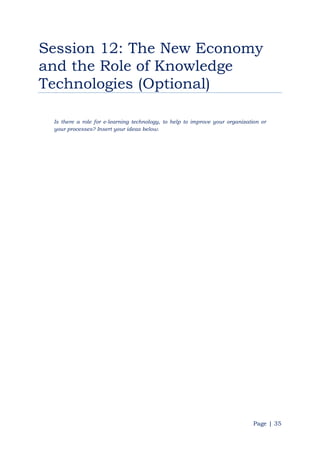 Page | 35
Session 12: The New Economy
and the Role of Knowledge
Technologies (Optional)
Is there a role for e-learning technology, to help to improve your organization or
your processes? Insert your ideas below.
 