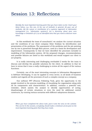 Page | 36
Session 13: Reflections
Identify the most important learning point that you have taken so far. Insert your
ideas below, e.g. this can, (i) the use of methods in general, (ii) your use of
methods, (iii) the nature or contribution of a systems approach to information
management (i.e. „information systems‟), (iv) a discovery about your own
knowledge or limitation of it, (v) an identified area that you need to discover more
about.
In this workbook the team of consultants‟; we analyse the current situation
and the conditions of our client company Solar Dukkan by identification and
presentation of the problems. The assessment of the problems and the pin pointing
one by one is presented through Rich picture, used as a basis for development and
improvement. Consequently to that we have identified the processes included in
modelling of the Information system. All the proposed changes, recommendations
and possible failures are listed in this workbook and would support our client to
act properly.
It is really interesting and challenging overloaded 2 weeks for the team to
discuss and develop the possible solutions for the client. In addition to that we
have to stress that it was a really challenging to review all the aspect of the various
functions.
Certainly, one of the most interesting concepts in Information Management
is Software Developing. It can be applied in every sector, in all kinds of business
models and regards all the processes of such a complex concept as a company.
Our software PFT (Process Following Tool), gives the opportunity to the
people involved in the process modelling, of visualizing the organization along with
all its components and characteristics. In addition, contains a powerful tool,
reminder, which assists the analyst to identify opportunities of acting,
disadvantages of certain situations or even the need for additional control
constructs, by running various scenarios with different saleprocess elements.
When you have completed the above task, post it onto the area on the website.
This can be In this session, everybody should make a minimum of one post on the
most important learning point that they have made.
 