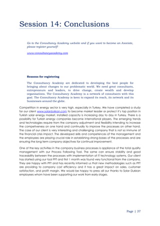 Page | 37
Session 14: Conclusions
Go to the Consultancy Academy website and if you want to become an Asociate,
please register yourself!
www.consultancyacademy.com
Reasons for registering
The Consultancy Academy are dedicated to developing the best people for
bringing about changes to our problematic world. We need great consultants,
entrepreneurs and leaders, to drive change, create wealth and develop
organisations. The Consultancy Academy is a network of consultants with this
goal. The Consultancy Academy is keen to expand its reach, its network and its
businesses around the globe.
Competition in energy sector is very high, especially in Turkey. We have completed a study
for our client www.solardukkan.com to become market leader or protect it’s top position in
Turkish solar energy market. Installed capacity is increasing day to day in Turkey. There is a
possibility for Turkish energy companies become international players. The emerging trends
and technologies require from the company adjustment and flexibility intending to increase
the competiveness on one hand and continually to improve the processes on other hand.
The case of our client is very interesting and challenging company that is not so immune of
the financial crisis impact. The developed skills and competences of the management and
the employees are playing crucial role in establishing strong bases of the processes and are
ensuring the long term company objectives for continual improvement.
One of the key activities in the company business processes is appliance of the total quality
management with our Process Following Tool. The same can ensure stability and good
traceability between the processes with implementation of IT technology systems. Our client
has started using our tool PFT and first 1 month was found very functional from the company.
They are happy with PFT and has recently informed us that new methodologies such as PFT
are providing to company cost efficiency and it has a great impact on sales, customer
satisfaction, and profit margin. We would be happy to press all our thanks to Solar Dukkan
employees whom have been supporting our work from early stages.
 