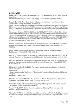 Page | 38
REFERENCES
Dekker, R., Fleischmann, M., Inderfurth, K., Van Wassenhove, L. N., 2004.Reverse
Logistics,
Quantitative Models for Closed-Loop Supply Chains. Berlin: Springer-Verlag.
Eom, S. B., 2005. Inter-Organizational Information Systems in the Internet Age.
London: Idea Group Publishing. Available at:
<http://books.google.com.tr/books?id=mSis0rOzvzUC&pg=PA320&lpg=PA320&dq=
Mohr,+J.J.+and+J.R.+Nevin.+%22Communication+Strategies+in+Marketing+Chan
nels:+A+Theoretical+Perspective,%22+Journal+of+Marketing,+(54:4),+1990,+pp.+36
-
51.&source=bl&ots=aNBE7CyGZK&sig=lgqXBS5pTYJoU6lNP1lnKOrUrJI&hl=tr&sa
=X&ei=0VC5T82dEYj3sgb35_SPCA&ved=0CFYQ6AEwAw#v=onepage&q=Mohr%2C
%20J.J.%20and%20J.R.%20Nevin.%20%22Communication%20Strategies%20in%2
0Marketing%20Channels%3A%20A%20Theoretical%20Perspective%2C%22%20Jou
rnal%20of%20Marketing%2C%20(54%3A4)%2C%201990%2C%20pp.%2036-
51.&f=true> [Accessed 4 April 2012].
Frame, J. Davidson, Managing Projects in Organizations: How to Make the Best Use
of Time, Techniques, and People, 3rd edition, Jossey-Bass, 2003, ISBN 0-787-
96831-5
Klein, Robert, Scheduling of Resurce-Constrained Projects, Kluwer Academic
Publishers, 1999, ISBN 0-7923-8637-X.
Lee, H. L., Padmanabhan, V., Whang, S., 1997.Management Science.Vol. 43, No. 4,
Frontier Research in Manufacturing and Logistics. California: Informs. pp. 546-558.
Lencioni, Patrick M., Overcoming the Five Dysfunctions of a Team: A Field Guide for
Leaders, Managers, and Facilitators (J-B Lencioni Series),Jossey-Bass, 2005, ISBN
0-787-97637-7
McFarlane, D., Sheffi, Y., 2002. The Impact of Automatic Identification on Supply
Chain Operations.
Available at:
<http://web.mit.edu/sheffi/www/TheImpactofAutomaticIdentificationonSCOperati
ons.pdf>
[Accessed 5 May 2013].
Meredith, R. Jack and Mantel, Jr., Samuel J., Project Management: A Managerial
Approach, 7th edition, Wiley, 2008, ISBN 0-470-22621-8
Schwalbe, Kathy, Information Technology Project Management, 6th edition, Course
Technology, 2009, ISBN 0-324-78692-1
Taylor, D. H., 1997. Global Cases in Logistics and Supply Chain Management.
London: Thomson Learning.
Türkoğlu, N. "Türkiye‟ninYüzölçümüveNüfusununDepremBölgelerineDağılışı." Ankara
ÜniversitesiTürkiyeCoğrafyasıAraştırmaveUygulama Merkezi Dergisi 8 (2001): 133-
148.
 
