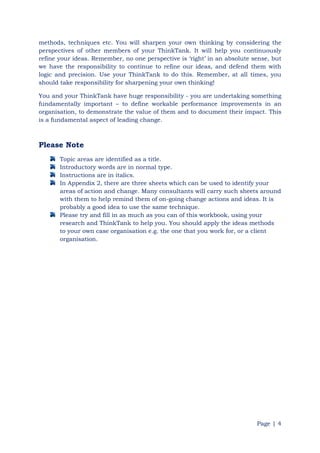 Page | 4
methods, techniques etc. You will sharpen your own thinking by considering the
perspectives of other members of your ThinkTank. It will help you continuously
refine your ideas. Remember, no one perspective is „right‟ in an absolute sense, but
we have the responsibility to continue to refine our ideas, and defend them with
logic and precision. Use your ThinkTank to do this. Remember, at all times, you
should take responsibility for sharpening your own thinking!
You and your ThinkTank have huge responsibility - you are undertaking something
fundamentally important – to define workable performance improvements in an
organisation, to demonstrate the value of them and to document their impact. This
is a fundamental aspect of leading change.
Please Note
Topic areas are identified as a title.
Introductory words are in normal type.
Instructions are in italics.
In Appendix 2, there are three sheets which can be used to identify your
areas of action and change. Many consultants will carry such sheets around
with them to help remind them of on-going change actions and ideas. It is
probably a good idea to use the same technique.
Please try and fill in as much as you can of this workbook, using your
research and ThinkTank to help you. You should apply the ideas methods
to your own case organisation e.g. the one that you work for, or a client
organisation.
 