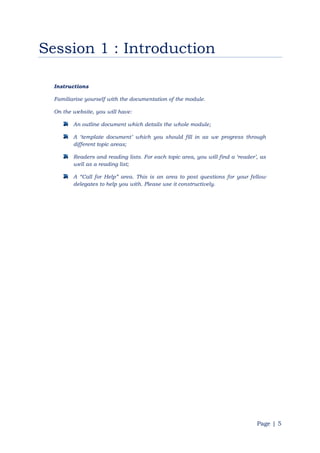 Page | 5
Session 1 : Introduction
Instructions
Familiarise yourself with the documentation of the module.
On the website, you will have:
An outline document which details the whole module;
A „template document‟ which you should fill in as we progress through
different topic areas;
Readers and reading lists. For each topic area, you will find a „reader‟, as
well as a reading list;
A “Call for Help” area. This is an area to post questions for your fellow
delegates to help you with. Please use it constructively.
 