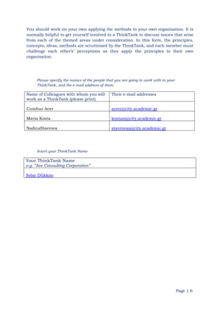Page | 6
You should work on your own applying the methods to your own organisation. It is
normally helpful to get yourself involved in a ThinkTank to discuss issues that arise
from each of the themed areas under consideration. In this form, the principles,
concepts, ideas, methods are scrutinised by the ThinkTank, and each member must
challenge each other‟s‟ perceptions as they apply the principles to their own
organisation.
Please specify the names of the people that you are going to work with in your
ThinkTank, and the e-mail address of them.
Name of Colleagues with whom you will
work as a ThinkTank (please print)
Their e-mail addresses
Cumhur Acer acerc@city.academic.gr
Maria Kosta kostam@city.academic.gr
NadicaStavrova stavrovan@city.academic.gr
Insert your ThinkTank Name
Your ThinkTank Name
e.g. “Ace Consulting Corporation”
Solar Dükkan
 