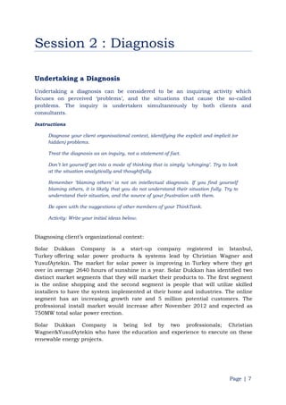 Page | 7
Session 2 : Diagnosis
Undertaking a Diagnosis
Undertaking a diagnosis can be considered to be an inquiring activity which
focuses on perceived „problems‟, and the situations that cause the so-called
problems. The inquiry is undertaken simultaneously by both clients and
consultants.
Instructions
Diagnose your client organisational context, identifying the explicit and implicit (or
hidden) problems.
Treat the diagnosis as an inquiry, not a statement of fact.
Don‟t let yourself get into a mode of thinking that is simply „whinging‟. Try to look
at the situation analytically and thoughtfully.
Remember „blaming others‟ is not an intellectual diagnosis. If you find yourself
blaming others, it is likely that you do not understand their situation fully. Try to
understand their situation, and the source of your frustration with them.
Be open with the suggestions of other members of your ThinkTank.
Activity: Write your initial ideas below.
Diagnosing client‟s organizational context:
Solar Dukkan Company is a start-up company registered in Istanbul,
Turkey offering solar power products & systems lead by Christian Wagner and
YusufAytekin. The market for solar power is improving in Turkey where they get
over in average 2640 hours of sunshine in a year. Solar Dukkan has identified two
distinct market segments that they will market their products to. The first segment
is the online shopping and the second segment is people that will utilize skilled
installers to have the system implemented at their home and industries. The online
segment has an increasing growth rate and 5 million potential customers. The
professional install market would increase after November 2012 and expected as
750MW total solar power erection.
Solar Dukkan Company is being led by two professionals; Christian
Wagner&YusufAytekin who have the education and experience to execute on these
renewable energy projects.
 