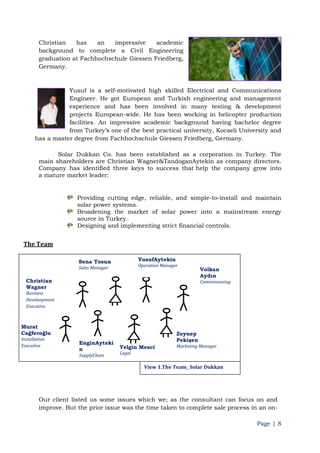 Page | 8
Christian has an impressive academic
background to complete a Civil Engineering
graduation at Fachhochschule Giessen Friedberg,
Germany.
Yusuf is a self-motivated high skilled Electrical and Communications
Engineer. He got European and Turkish engineering and management
experience and has been involved in many testing & development
projects European-wide. He has been working in helicopter production
facilities. An impressive academic background having bachelor degree
from Turkey‟s one of the best practical university, Kocaeli University and
has a master degree from Fachhochschule Giessen Friedberg, Germany.
Solar Dukkan Co. has been established as a corporation in Turkey. The
main shareholders are Christian Wagner&TandoganAytekin as company directors.
Company has identified three keys to success that help the company grow into
a mature market leader:
Providing cutting edge, reliable, and simple-to-install and maintain
solar power systems.
Broadening the market of solar power into a mainstream energy
source in Turkey.
Designing and implementing strict financial controls.
The Team
Our client listed us some issues which we; as the consultant can focus on and
improve. But the prior issue was the time taken to complete sale process in an on-
Christian
Wagner
Business
Develeopment
Executive
Sena Tosun
Sales Manager
YusufAytekin
Operation Manager
Volkan
Aydın
Commissioning
Chief
Murat
Cağferoğlu
Installation
Executive
EnginAyteki
n
SupplyChain
Manager
Yelgin Mesci
Legal
Zeynep
Pekişen
Marketing Manager
View 1.The Team_ Solar Dukkan
 