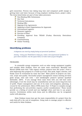 Page | 9
grid connection. Process was taking long time and company‟s profit margin is
getting lower and lower because of long employee working hours, project codes.
The items listed below are part of time taken processes.
Non-Binding Offer Submission
Site Visit
Technical Calculations
Binding Offer
Signing of the Agreements
Applying to State Organisations for Approvals
International Logistics
Domestic Logistics
Erection of Plant
Providing Approval from TEDAS (Turkey Electricity Distrubiton
Company)
Commissioning
Online Tracking
Identifying problems
A diagnosis can start by simply listing out perceived „problems‟.
Activity : Using your ThinkTank to help you, make a list of perceived „problems‟ in
your client situation. Use the space below to make notes of your thoughts.
PROBLEMS:
In renewable energy companies; such as solar energy equipment supplier
and installer Solar Dukkan, there are some main constraints. Meredith and
Mantel (2008) state that: “Like organic entities, projects have life cycles”. From a
slow beginning they progress to a build-up of size, then peak, begin a decline, and
finally must be terminated by some due date‟. Main points of projects are time,
cost, scope and quality. Successful project management means meeting all three
goals (scope, time and cost) – and satisfyingthe project‟s sponsor (quality)!
(Schwalbe, 2007). If you manage these main three well; you will have some
advantages, if not the result may be unsatisfactory and can cause long-term loss
of profit. Project management and one of its main sub-categories; planning, is
crucial for the achievement. Klein (1999) states that: „A Project is complex enough
that performing the sub-activities requires careful considerations‟. These would
provide us a feeling of overall and can highlight when and how to use project
sources. Correlations within work items and its difficulties can be recognized
earlier with planning.
Solar Dukkan teams have got the main responsibility of a project from the
early kick-off to the end of completion. Using tools to manage project is effective
and useful for Solar Dukkan.
 
