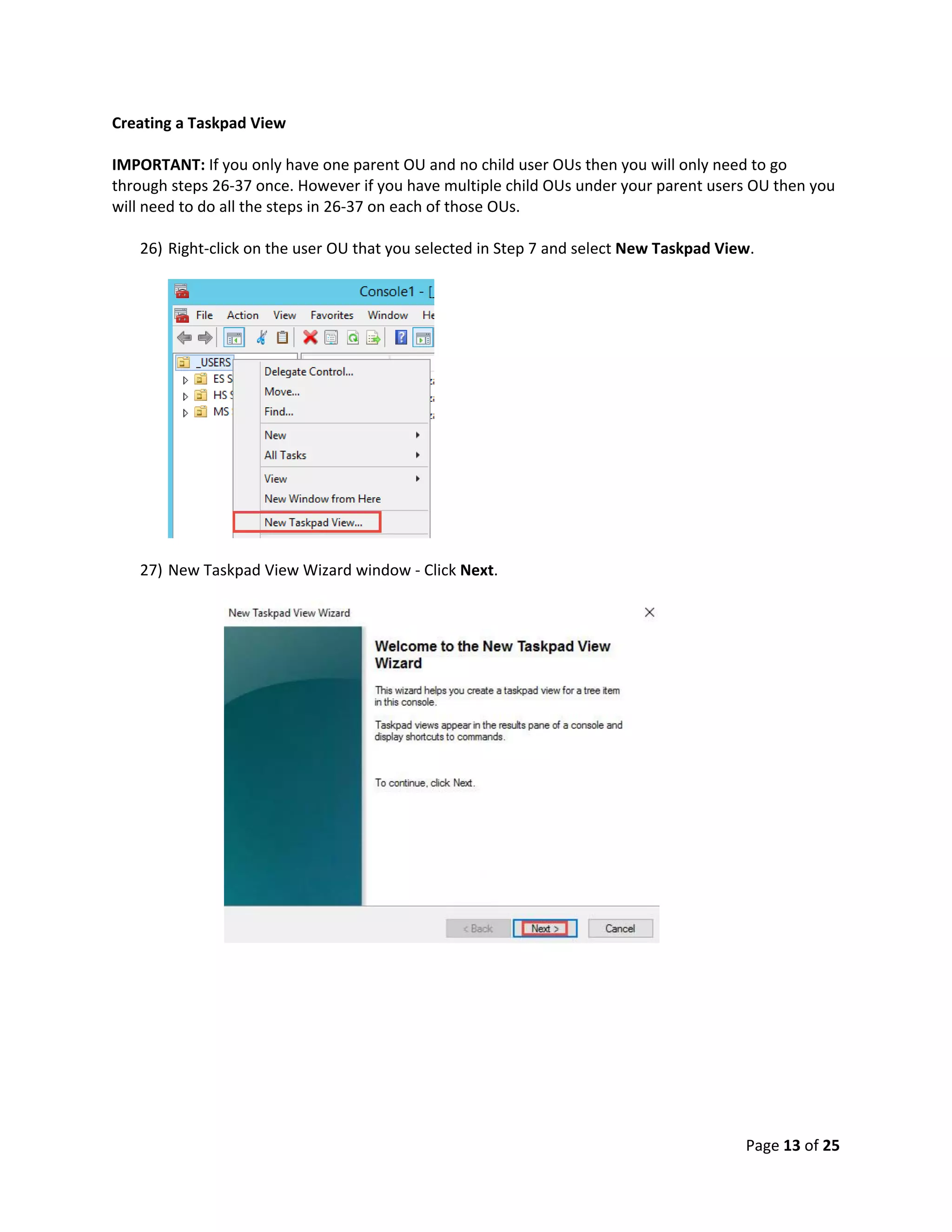 Page 13 of 25
Creating a Taskpad View
IMPORTANT: If you only have one parent OU and no child user OUs then you will only need to go
through steps 26-37 once. However if you have multiple child OUs under your parent users OU then you
will need to do all the steps in 26-37 on each of those OUs.
26) Right-click on the user OU that you selected in Step 7 and select New Taskpad View.
27) New Taskpad View Wizard window - Click Next.
 