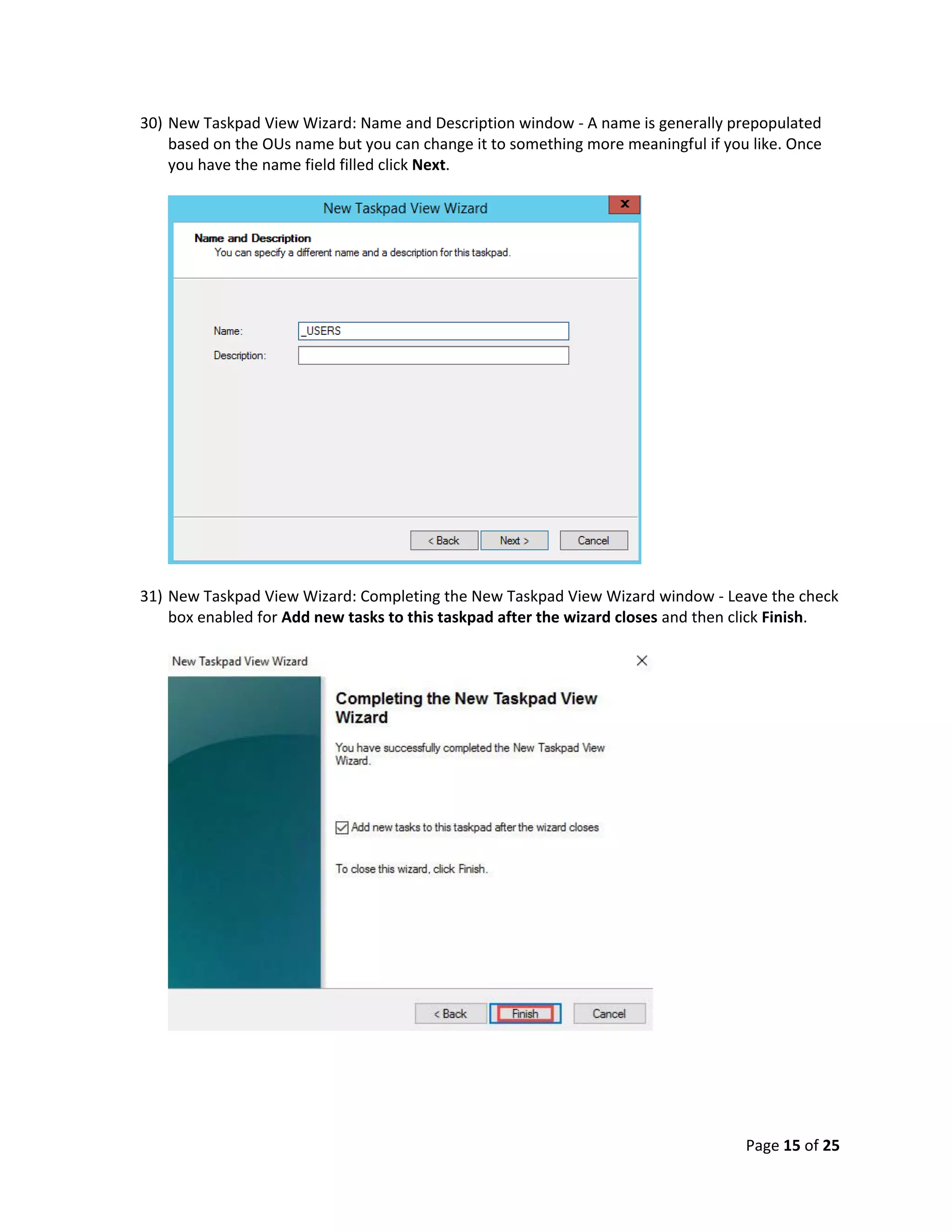 Page 15 of 25
30) New Taskpad View Wizard: Name and Description window - A name is generally prepopulated
based on the OUs name but you can change it to something more meaningful if you like. Once
you have the name field filled click Next.
31) New Taskpad View Wizard: Completing the New Taskpad View Wizard window - Leave the check
box enabled for Add new tasks to this taskpad after the wizard closes and then click Finish.
 