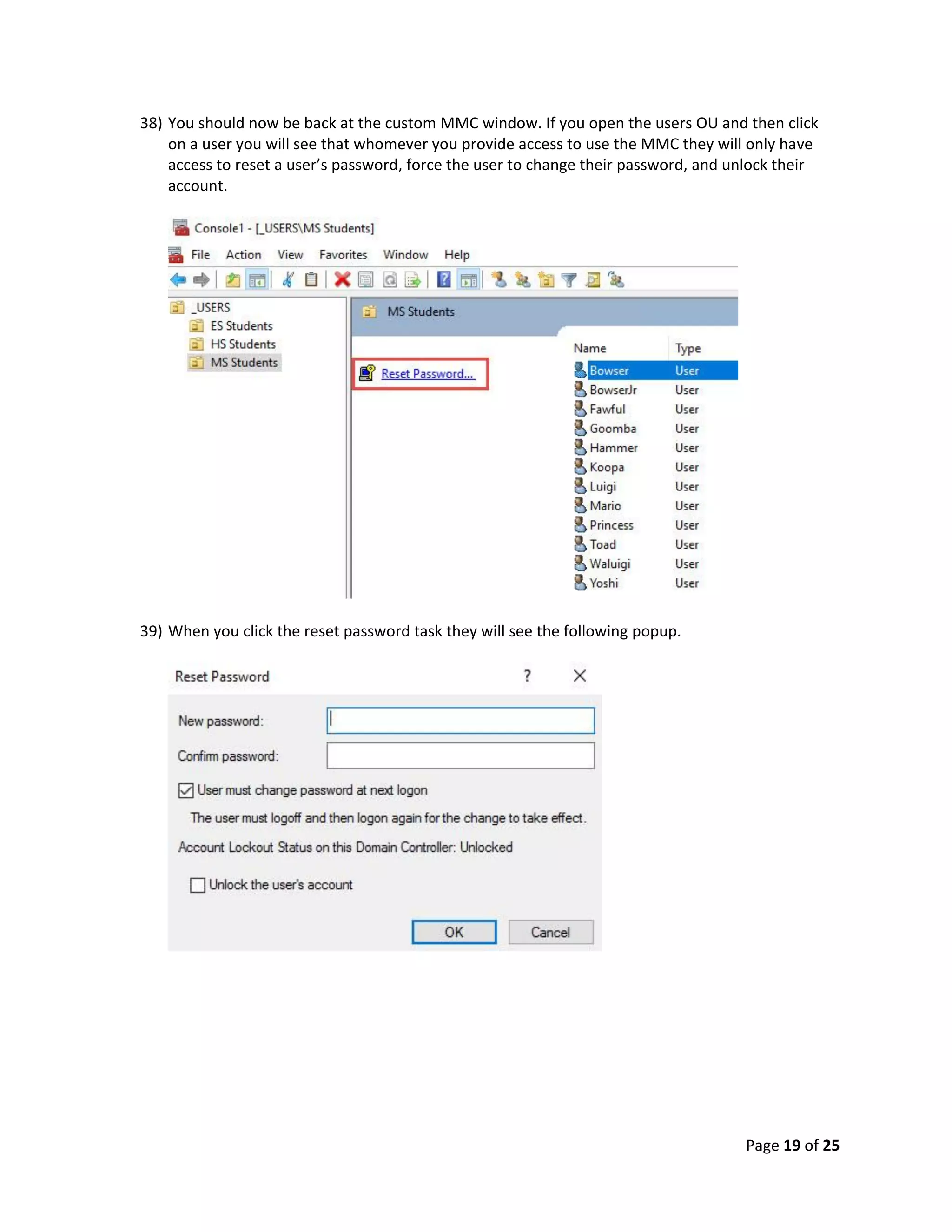 Page 19 of 25
38) You should now be back at the custom MMC window. If you open the users OU and then click
on a user you will see that whomever you provide access to use the MMC they will only have
access to reset a user’s password, force the user to change their password, and unlock their
account.
39) When you click the reset password task they will see the following popup.
 