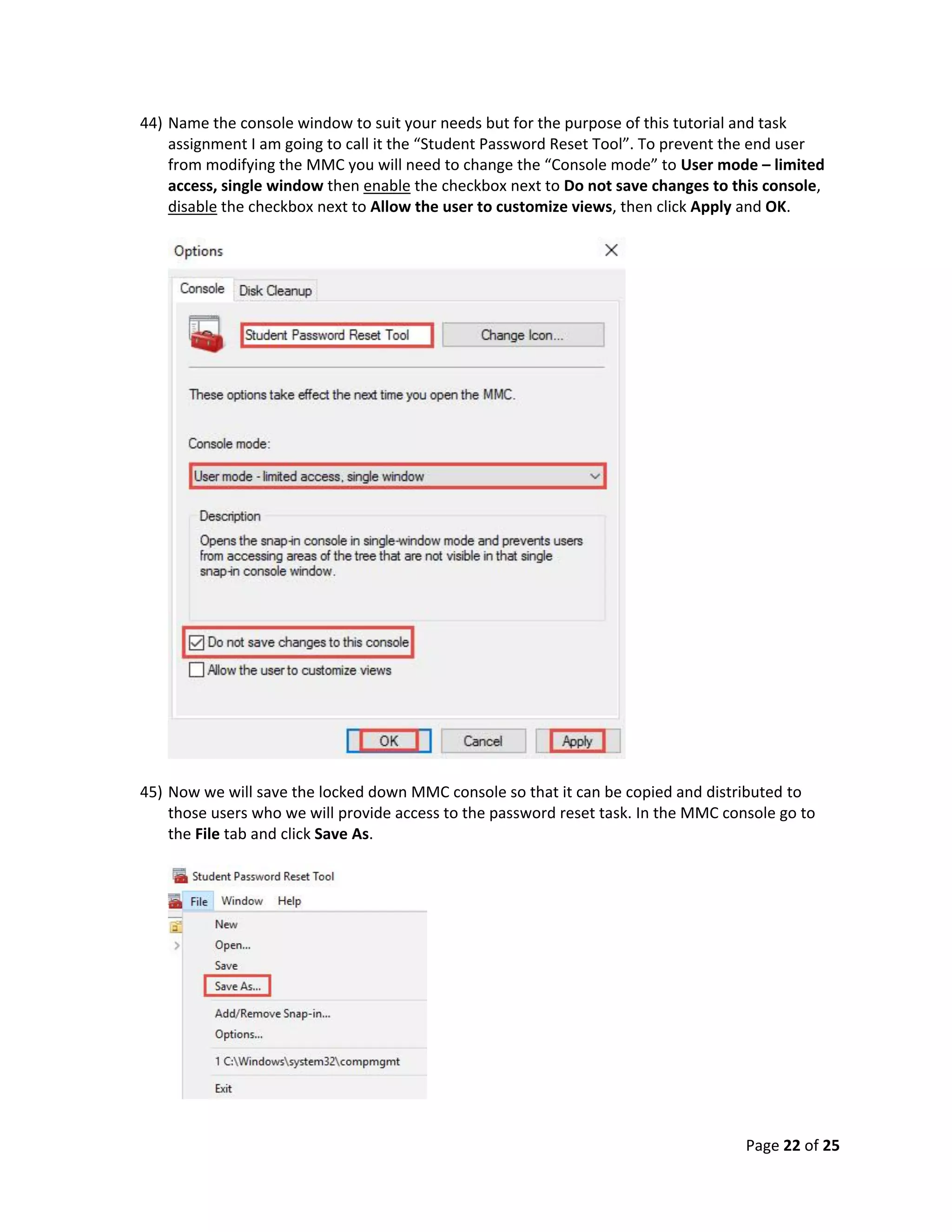 Page 22 of 25
44) Name the console window to suit your needs but for the purpose of this tutorial and task
assignment I am going to call it the “Student Password Reset Tool”. To prevent the end user
from modifying the MMC you will need to change the “Console mode” to User mode – limited
access, single window then enable the checkbox next to Do not save changes to this console,
disable the checkbox next to Allow the user to customize views, then click Apply and OK.
45) Now we will save the locked down MMC console so that it can be copied and distributed to
those users who we will provide access to the password reset task. In the MMC console go to
the File tab and click Save As.
 