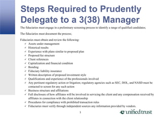 Steps Required to Prudently
Delegate to a 3(38) Manager
1
The fiduciaries must engage in a preliminary screening process to identify a range of qualified candidates;
The fiduciaries must document the process;
Fiduciaries must obtain and review the following:
 Assets under management
 Historical results
 Experience with plans similar to proposed plan
 Proposed fee structure
 Client references
 Capitalization and financial condition
 Bonding
 Fiduciary liability insurance
 Written description of proposed investment style
 Qualifications and experience of the professionals involved
 Any pertinent regulatory action or litigation; regulatory agencies such as SEC, DOL, and NASD must be
contacted to screen for any such action
 Business structure and affiliations
 Full disclosure of how affiliates will be involved in servicing the client and any compensation received by
affiliates in connection with the client relationship
 Procedures for compliance with prohibited transaction rules
 Fiduciaries must verify through independent sources any information provided by vendors.
 
