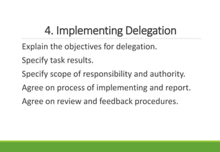 4. Implementing Delegation
Explain the objectives for delegation.
Specify task results.
Specify scope of responsibility and authority.
Agree on process of implementing and report.
Agree on review and feedback procedures.
 