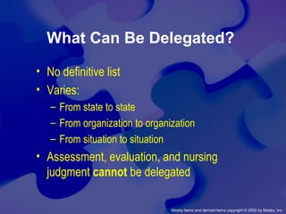 Mosby items and derived items copyright © 2002 by Mosby, Inc.
What Can Be Delegated?
• No definitive list
• Varies:
– From state to state
– From organization to organization
– From situation to situation
• Assessment, evaluation, and nursing
judgment cannot be delegated
 