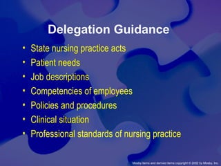 Mosby items and derived items copyright © 2002 by Mosby, Inc.
Delegation Guidance
• State nursing practice acts
• Patient needs
• Job descriptions
• Competencies of employees
• Policies and procedures
• Clinical situation
• Professional standards of nursing practice
 
