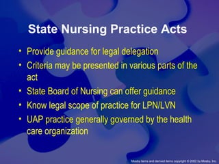 Mosby items and derived items copyright © 2002 by Mosby, Inc.
State Nursing Practice Acts
• Provide guidance for legal delegation
• Criteria may be presented in various parts of the
act
• State Board of Nursing can offer guidance
• Know legal scope of practice for LPN/LVN
• UAP practice generally governed by the health
care organization
 