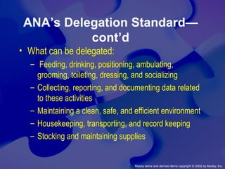 Mosby items and derived items copyright © 2002 by Mosby, Inc.
ANA’s Delegation Standard—
cont’d
• What can be delegated:
– Feeding, drinking, positioning, ambulating,
grooming, toileting, dressing, and socializing
– Collecting, reporting, and documenting data related
to these activities
– Maintaining a clean, safe, and efficient environment
– Housekeeping, transporting, and record keeping
– Stocking and maintaining supplies
 