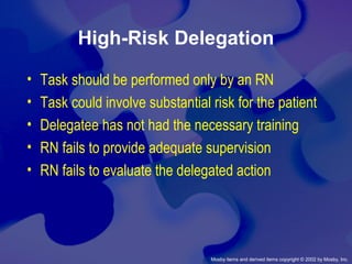 Mosby items and derived items copyright © 2002 by Mosby, Inc.
High-Risk Delegation
• Task should be performed only by an RN
• Task could involve substantial risk for the patient
• Delegatee has not had the necessary training
• RN fails to provide adequate supervision
• RN fails to evaluate the delegated action
 