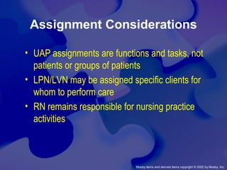 Mosby items and derived items copyright © 2002 by Mosby, Inc.
Assignment Considerations
• UAP assignments are functions and tasks, not
patients or groups of patients
• LPN/LVN may be assigned specific clients for
whom to perform care
• RN remains responsible for nursing practice
activities
 