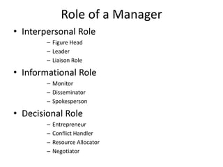 Role of a Manager
• Interpersonal Role
– Figure Head
– Leader
– Liaison Role
• Informational Role
– Monitor
– Disseminator
– Spokesperson
• Decisional Role
– Entrepreneur
– Conflict Handler
– Resource Allocator
– Negotiator