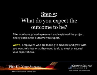 Fire Up Your Success
www.GrowthSourceCoaching.com
When You Grow, Your Business Grows
Step 5:
What do you expect the
outcome to be?
After you have gained agreement and explained the project,
clearly explain the outcome you expect.
WHY?- Employees who are looking to advance and grow with
you want to know what they need to do to meet or exceed
your expectations.
 