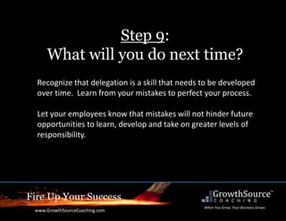 Fire Up Your Success
www.GrowthSourceCoaching.com
When You Grow, Your Business Grows
Step 9:
What will you do next time?
Recognize that delegation is a skill that needs to be developed
over time. Learn from your mistakes to perfect your process.
Let your employees know that mistakes will not hinder future
opportunities to learn, develop and take on greater levels of
responsibility.
 