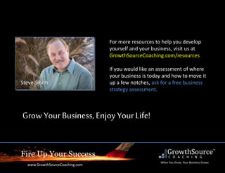 Fire Up Your Success
www.GrowthSourceCoaching.com
When You Grow, Your Business Grows
For more resources to help you develop
yourself and your business, visit us at
GrowthSourceCoaching.com/resources
If you would like an assessment of where
your business is today and how to move it
up a few notches, ask for a free business
strategy assessment.
Grow YourBusiness, EnjoyYourLife!
Steve Smith
 