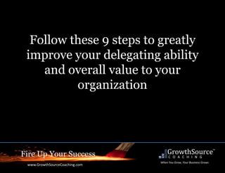 Fire Up Your Success
www.GrowthSourceCoaching.com
When You Grow, Your Business Grows
Follow these 9 steps to greatly
improve your delegating ability
and overall value to your
organization
 