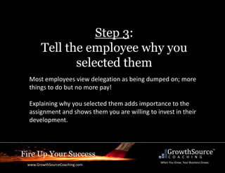 Fire Up Your Success
www.GrowthSourceCoaching.com
When You Grow, Your Business Grows
Step 3:
Tell the employee why you
selected them
Most employees view delegation as being dumped on; more
things to do but no more pay!
Explaining why you selected them adds importance to the
assignment and shows them you are willing to invest in their
development.
 