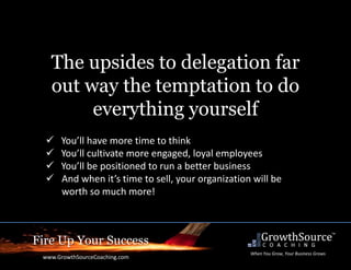 Fire Up Your Success
www.GrowthSourceCoaching.com
When You Grow, Your Business Grows
The upsides to delegation far
out way the temptation to do
everything yourself
 You’ll have more time to think
 You’ll cultivate more engaged, loyal employees
 You’ll be positioned to run a better business
 And when it’s time to sell, your organization will be
worth so much more!
 