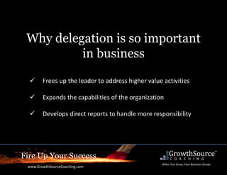 Fire Up Your Success
www.GrowthSourceCoaching.com
When You Grow, Your Business Grows
Why delegation is so important
in business
 Frees up the leader to address higher value activities
 Expands the capabilities of the organization
 Develops direct reports to handle more responsibility
 