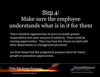 Fire Up Your Success
www.GrowthSourceCoaching.com
When You Grow, Your Business Grows
Step 4:
Make sure the employee
understands what is in it for them
There should be opportunities to learn to handle greater
responsibility and some amount of authority. There could be
training opportunities. They may have the chance to work with
other departments or management personnel.
Let them know that this assignment prepares them for future
growth or promotion opportunities.
 