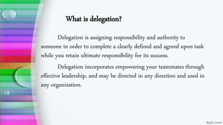 What is delegation?
Delegation is assigning responsibility and authority to
someone in order to complete a clearly defined and agreed upon task
while you retain ultimate responsibility for its success.
Delegation incorporates empowering your teammates through
effective leadership, and may be directed in any direction and used in
any organization.
 