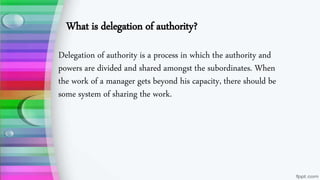 What is delegation of authority?
Delegation of authority is a process in which the authority and
powers are divided and shared amongst the subordinates. When
the work of a manager gets beyond his capacity, there should be
some system of sharing the work.
 